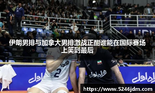 伊朗男排与加拿大男排激战正酣谁能在国际赛场上笑到最后