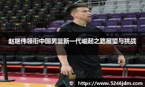 赵继伟领衔中国男篮新一代崛起之路展望与挑战