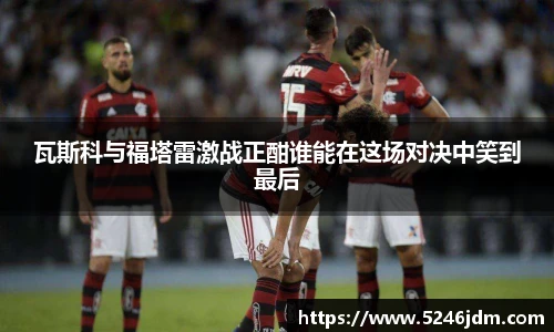 瓦斯科与福塔雷激战正酣谁能在这场对决中笑到最后