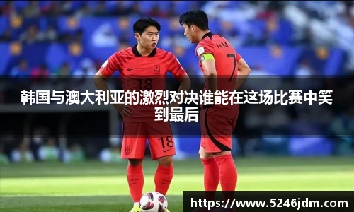 韩国与澳大利亚的激烈对决谁能在这场比赛中笑到最后
